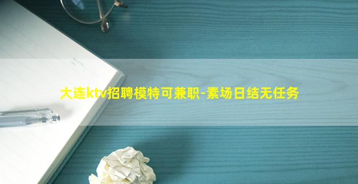 大连ktv招聘模特可兼职-素场日结无任务